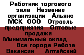 Работник торгового зала › Название организации ­ Альянс-МСК, ООО › Отрасль предприятия ­ Оптовые продажи › Минимальный оклад ­ 25 000 - Все города Работа » Вакансии   . Алтайский край,Алейск г.